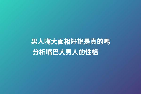 男人嘴大面相好說是真的嗎 分析嘴巴大男人的性格